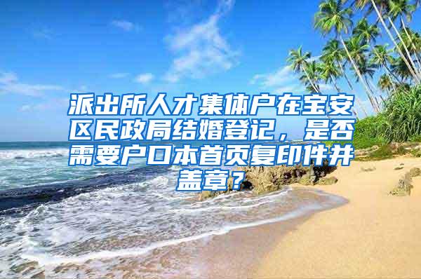 派出所人才集体户在宝安区民政局结婚登记，是否需要户口本首页复印件并盖章？