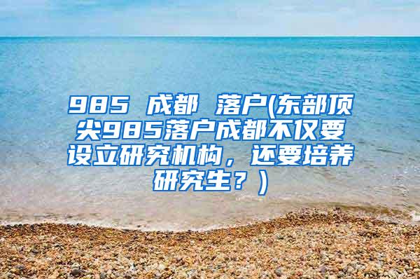 985 成都 落户(东部顶尖985落户成都不仅要设立研究机构，还要培养研究生？)