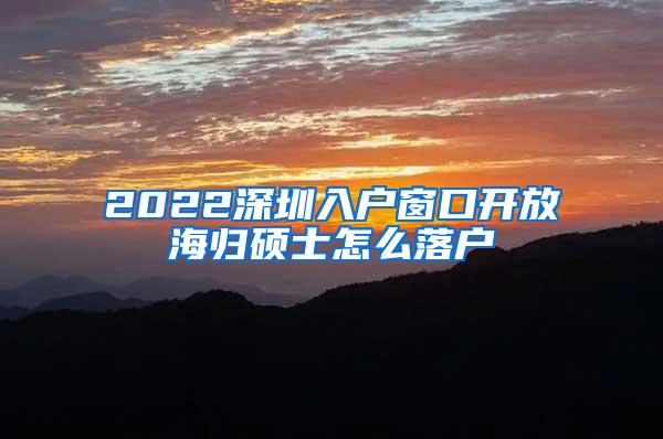 2022深圳入户窗口开放海归硕士怎么落户