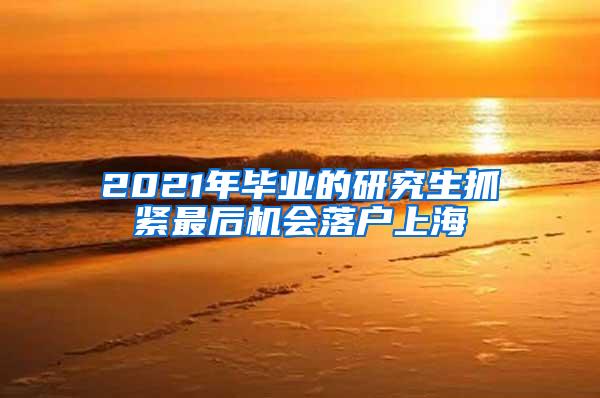 2021年毕业的研究生抓紧最后机会落户上海