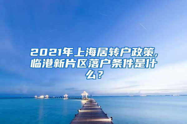 2021年上海居转户政策,临港新片区落户条件是什么？