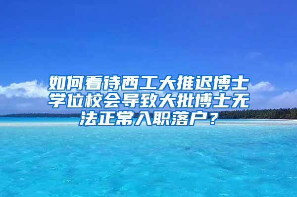 如何看待西工大推迟博士学位校会导致大批博士无法正常入职落户？