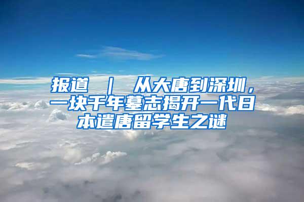 报道 ｜ 从大唐到深圳，一块千年墓志揭开一代日本遣唐留学生之谜