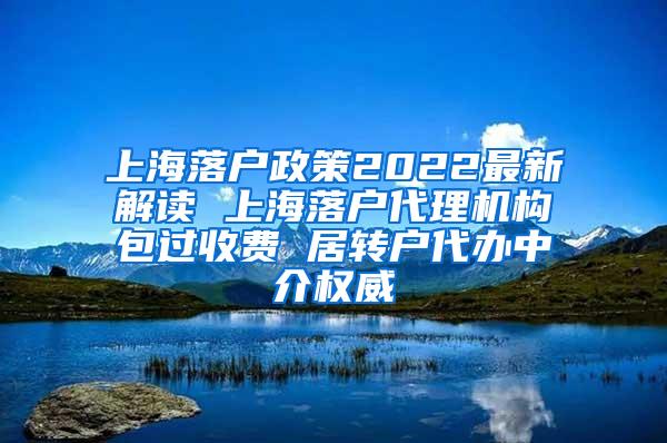 上海落户政策2022最新解读 上海落户代理机构包过收费 居转户代办中介权威