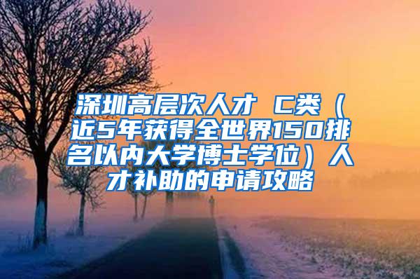 深圳高层次人才 C类（近5年获得全世界150排名以内大学博士学位）人才补助的申请攻略