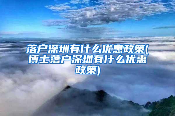 落户深圳有什么优惠政策(博士落户深圳有什么优惠政策)