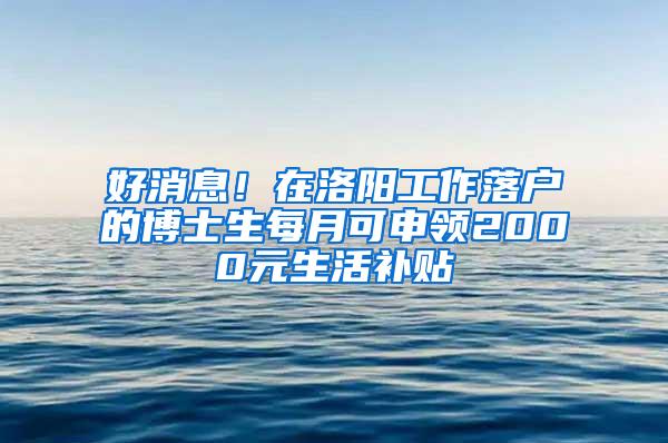 好消息！在洛阳工作落户的博士生每月可申领2000元生活补贴