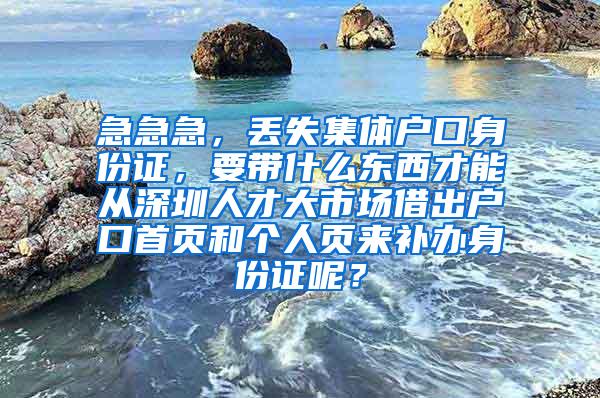 急急急，丢失集体户口身份证，要带什么东西才能从深圳人才大市场借出户口首页和个人页来补办身份证呢？