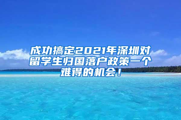 成功搞定2021年深圳对留学生归国落户政策一个难得的机会！