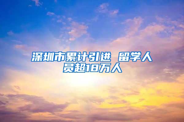 深圳市累计引进 留学人员超18万人