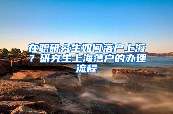 在职研究生如何落户上海？研究生上海落户的办理流程