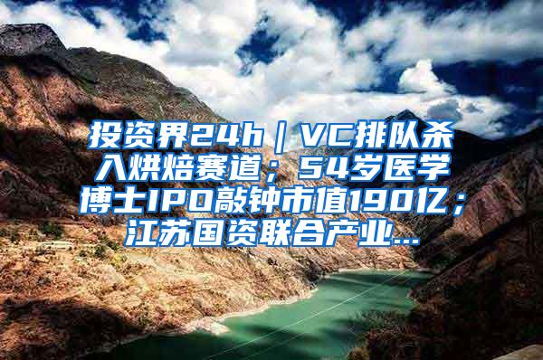 投资界24h｜VC排队杀入烘焙赛道；54岁医学博士IPO敲钟市值190亿；江苏国资联合产业...