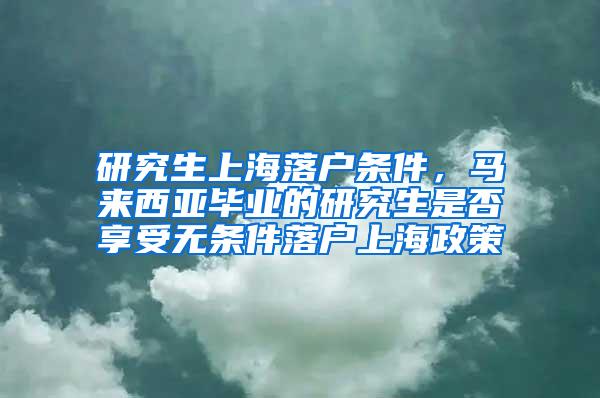 研究生上海落户条件，马来西亚毕业的研究生是否享受无条件落户上海政策