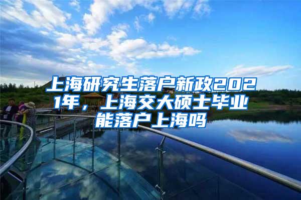 上海研究生落户新政2021年，上海交大硕士毕业能落户上海吗