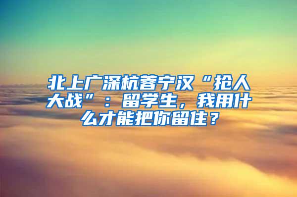 北上广深杭蓉宁汉“抢人大战”：留学生，我用什么才能把你留住？