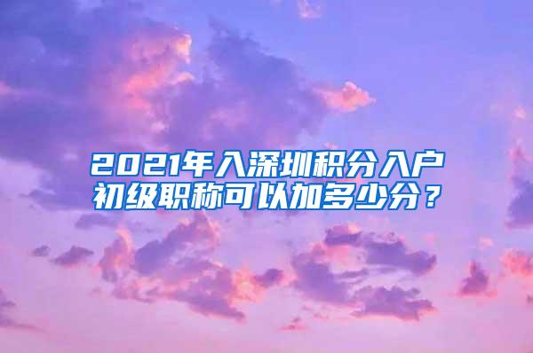 2021年入深圳积分入户初级职称可以加多少分？