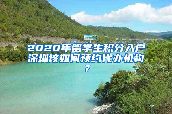 2020年留学生积分入户深圳该如何预约代办机构？