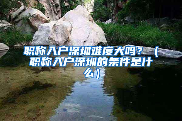 职称入户深圳难度大吗？（职称入户深圳的条件是什么）