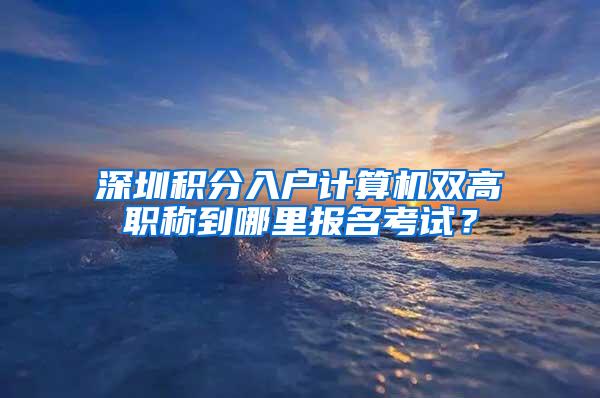 深圳积分入户计算机双高职称到哪里报名考试？