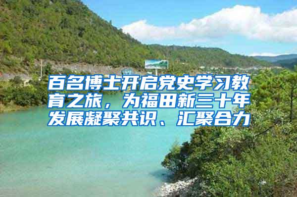 百名博士开启党史学习教育之旅，为福田新三十年发展凝聚共识、汇聚合力