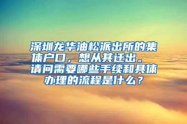 深圳龙华油松派出所的集体户口，想从其迁出。 请问需要哪些手续和具体办理的流程是什么？