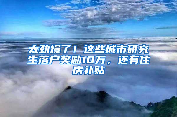 太劲爆了！这些城市研究生落户奖励10万，还有住房补贴