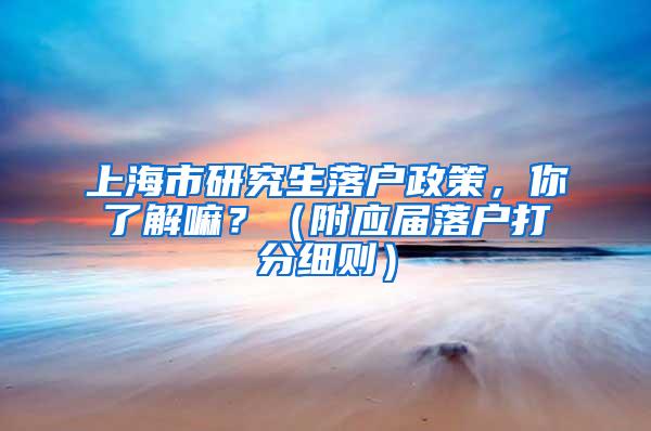 上海市研究生落户政策，你了解嘛？（附应届落户打分细则）