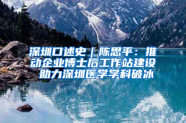 深圳口述史｜陈思平：推动企业博士后工作站建设 助力深圳医学学科破冰