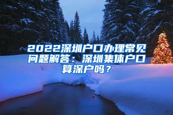 2022深圳户口办理常见问题解答：深圳集体户口算深户吗？