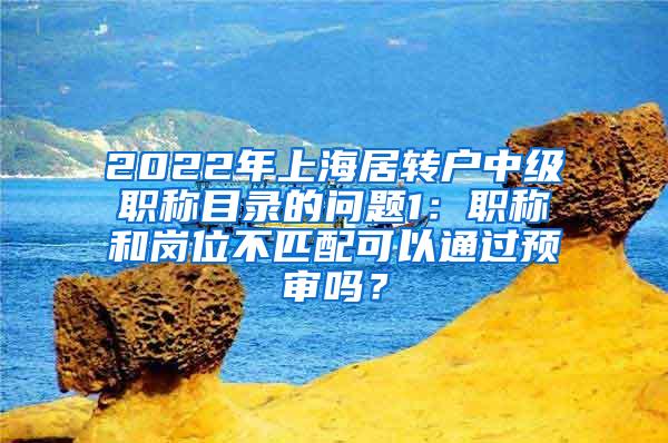 2022年上海居转户中级职称目录的问题1：职称和岗位不匹配可以通过预审吗？