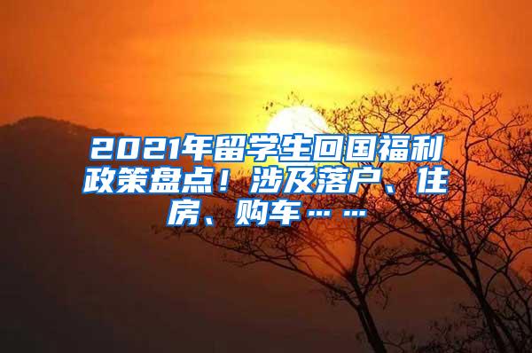 2021年留学生回国福利政策盘点！涉及落户、住房、购车……