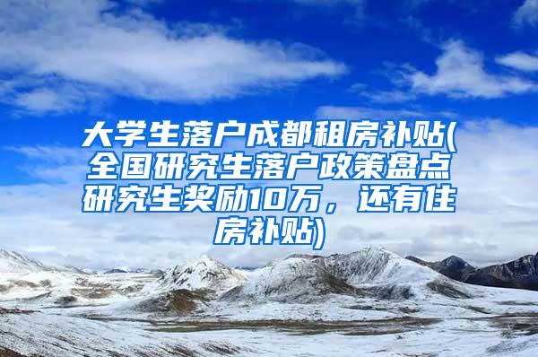 大学生落户成都租房补贴(全国研究生落户政策盘点研究生奖励10万，还有住房补贴)