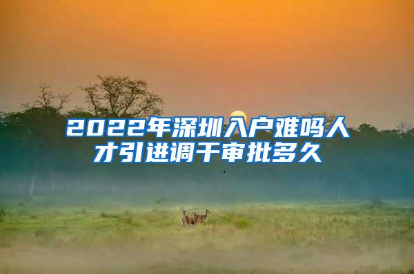 2022年深圳入户难吗人才引进调干审批多久