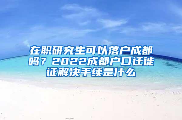 在职研究生可以落户成都吗？2022成都户口迁徙证解决手续是什么