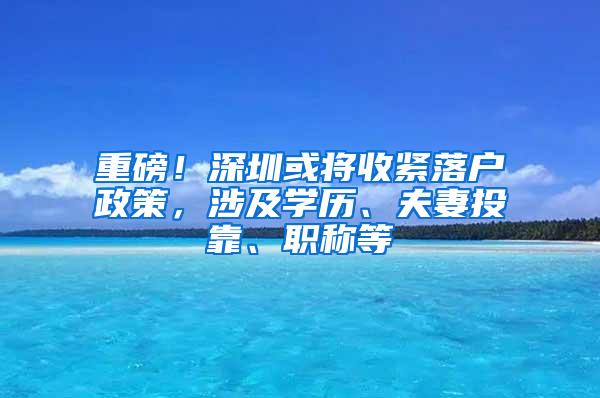 重磅！深圳或将收紧落户政策，涉及学历、夫妻投靠、职称等