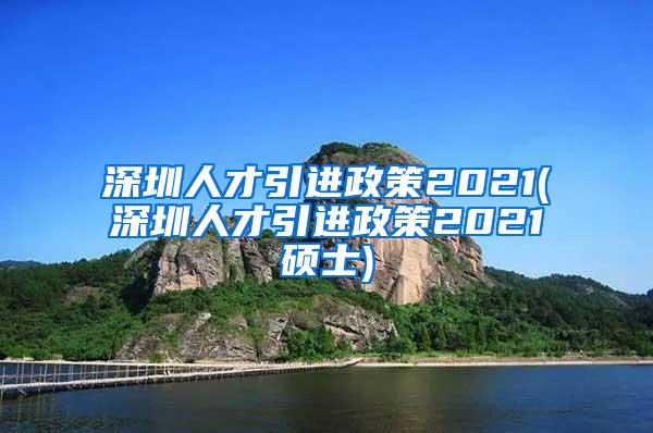 深圳人才引进政策2021(深圳人才引进政策2021硕士)