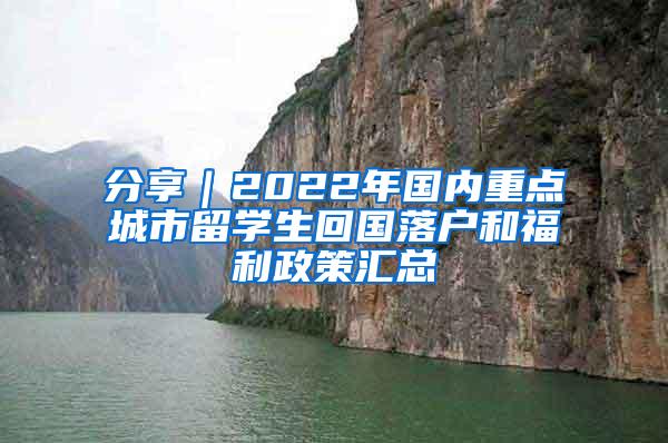 分享｜2022年国内重点城市留学生回国落户和福利政策汇总