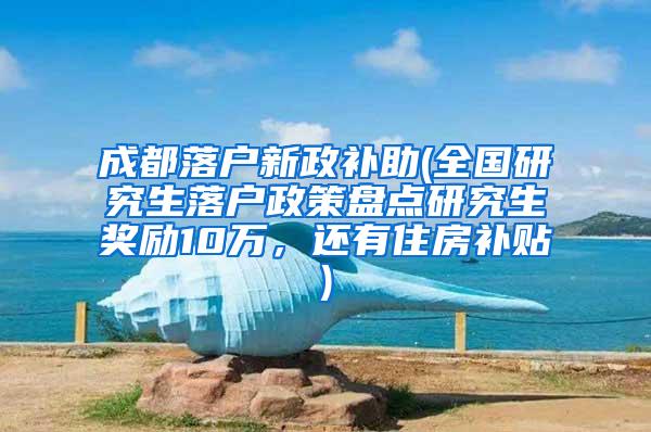 成都落户新政补助(全国研究生落户政策盘点研究生奖励10万，还有住房补贴)