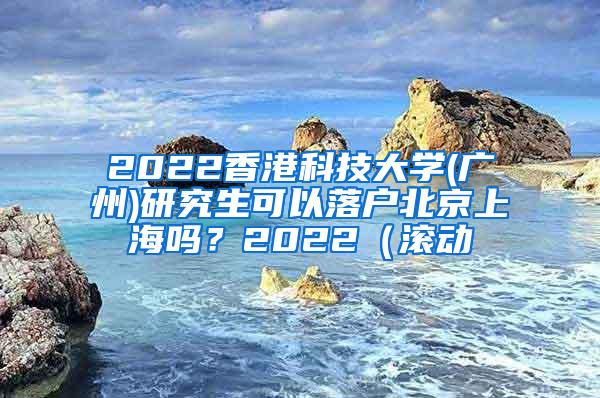 2022香港科技大学(广州)研究生可以落户北京上海吗？2022（滚动