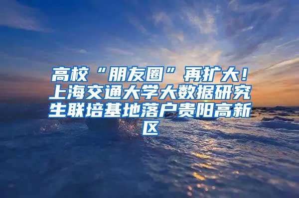 高校“朋友圈”再扩大！上海交通大学大数据研究生联培基地落户贵阳高新区