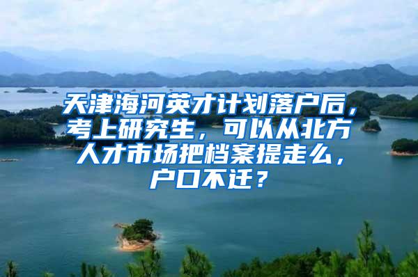 天津海河英才计划落户后，考上研究生，可以从北方人才市场把档案提走么，户口不迁？