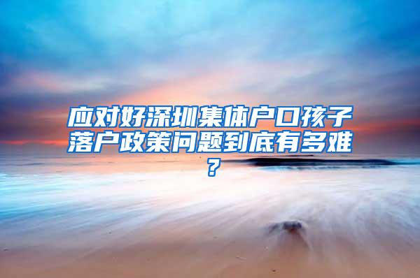 应对好深圳集体户口孩子落户政策问题到底有多难？