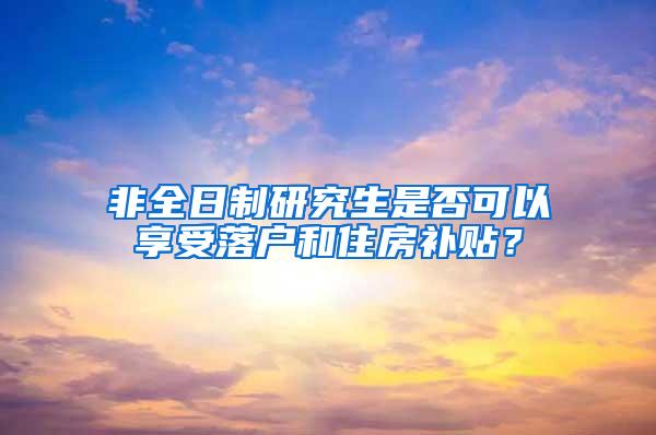 非全日制研究生是否可以享受落户和住房补贴？