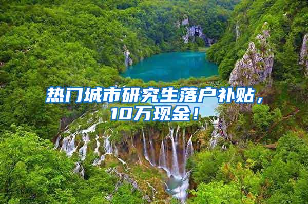 热门城市研究生落户补贴，10万现金！