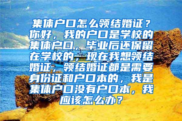 集体户口怎么领结婚证？你好，我的户口是学校的集体户口，毕业后还保留在学校的，现在我想领结婚证，领结婚证都是需要身份证和户口本的，我是集体户口没有户口本，我应该怎么办？