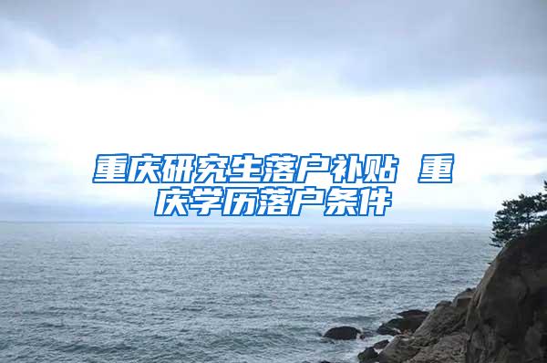 重庆研究生落户补贴 重庆学历落户条件