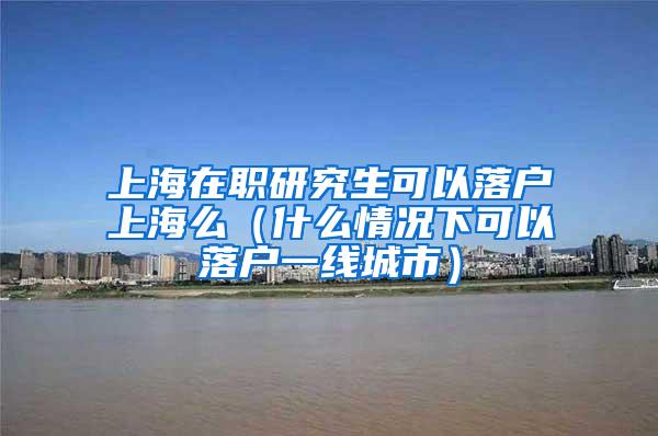 上海在职研究生可以落户上海么（什么情况下可以落户一线城市）