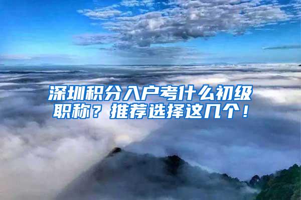 深圳积分入户考什么初级职称？推荐选择这几个！