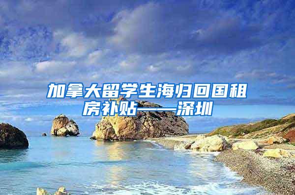 加拿大留学生海归回国租房补贴——深圳