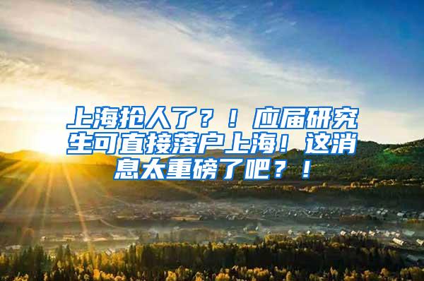 上海抢人了？！应届研究生可直接落户上海！这消息太重磅了吧？！